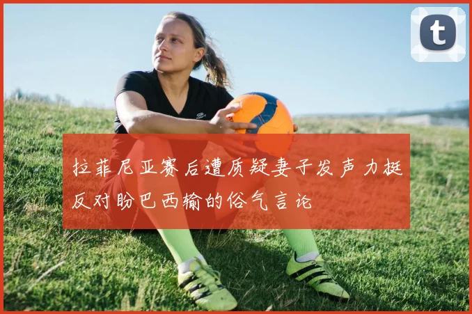 拉菲尼亚赛后遭质疑妻子发声力挺反对盼巴西输的俗气言论