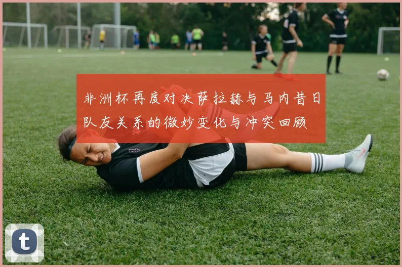 非洲杯再度对决萨拉赫与马内昔日队友关系的微妙变化与冲突回顾