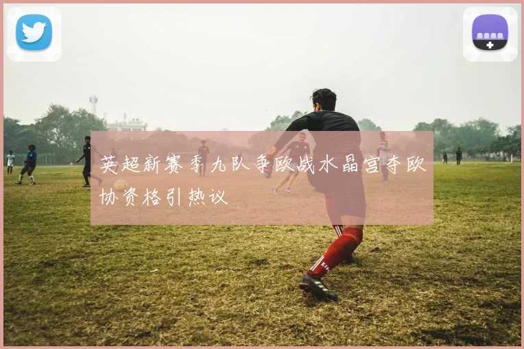 英超新赛季九队争欧战水晶宫夺欧协资格引热议
