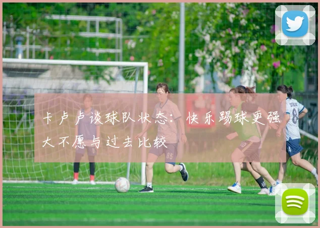 卡卢卢谈球队状态：快乐踢球更强大不愿与过去比较