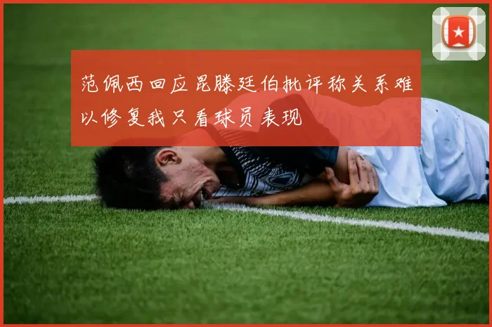 范佩西回应昆滕廷伯批评称关系难以修复我只看球员表现