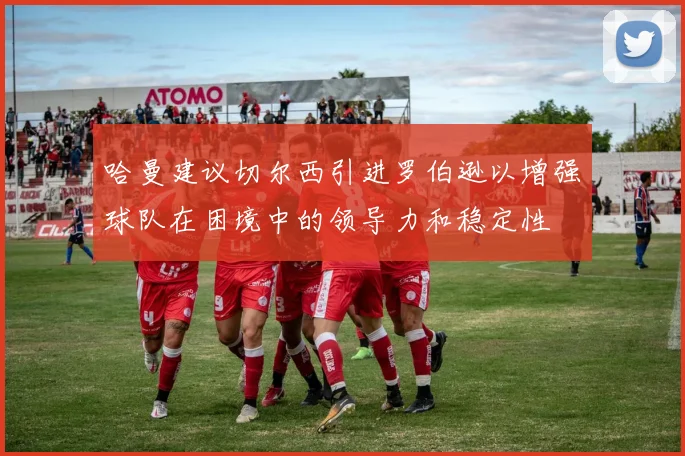 哈曼建议切尔西引进罗伯逊以增强球队在困境中的领导力和稳定性