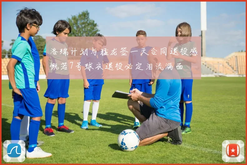 洛瑞计划与猛龙签一天合同退役感慨若7号球衣退役必定泪流满面