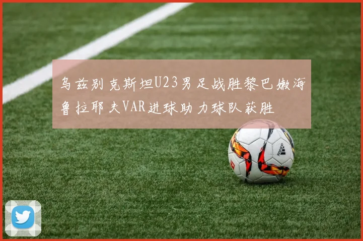乌兹别克斯坦U23男足战胜黎巴嫩海鲁拉耶夫VAR进球助力球队获胜