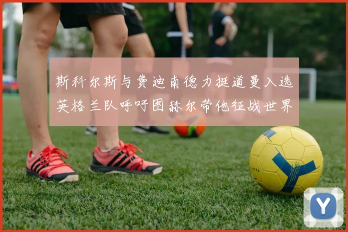 斯科尔斯与费迪南德力挺道曼入选英格兰队呼吁图赫尔带他征战世界杯