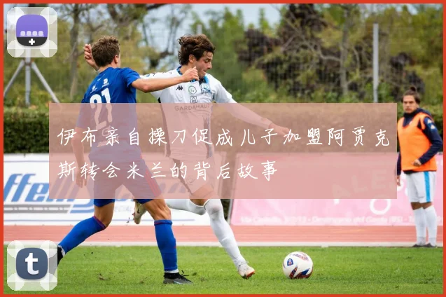 伊布亲自操刀促成儿子加盟阿贾克斯转会米兰的背后故事