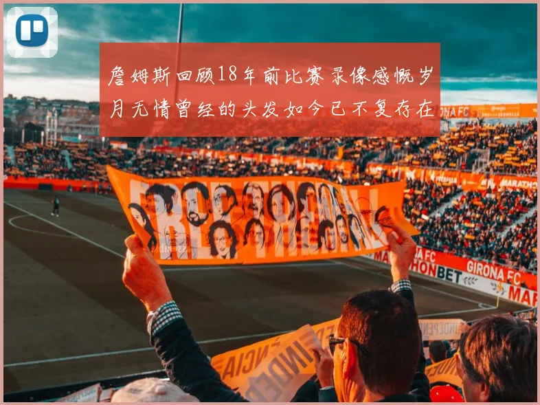 詹姆斯回顾18年前比赛录像感慨岁月无情曾经的头发如今已不复存在