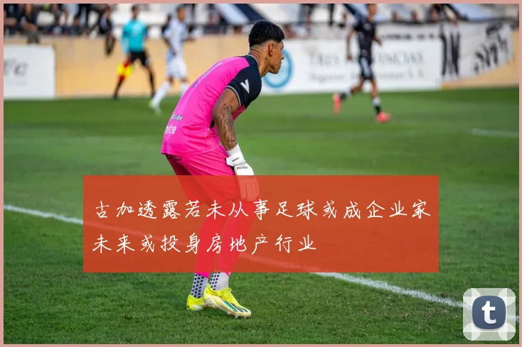 古加透露若未从事足球或成企业家未来或投身房地产行业