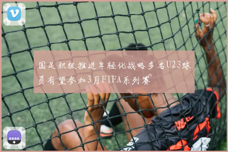 国足积极推进年轻化战略多名U23球员有望参加3月FIFA系列赛