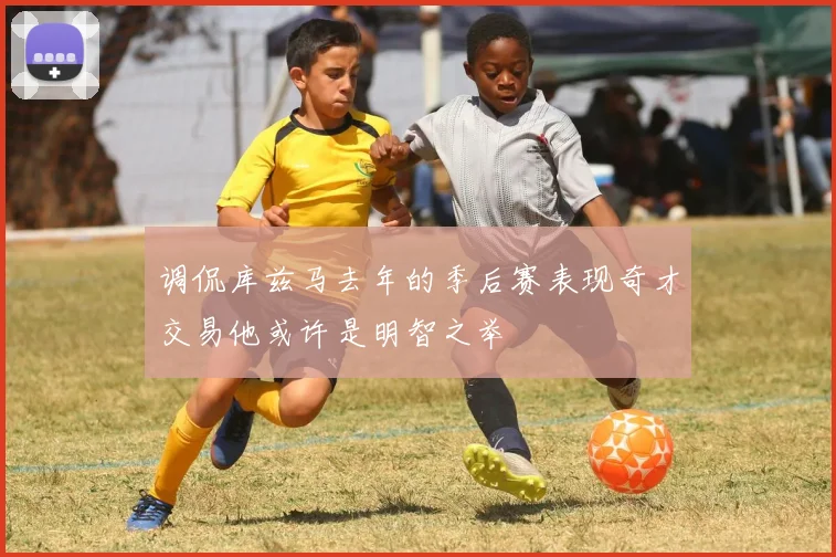 调侃库兹马去年的季后赛表现奇才交易他或许是明智之举