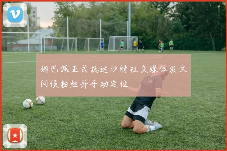 姆巴佩正式抵达沙特社交媒体发文问候粉丝并手动定位