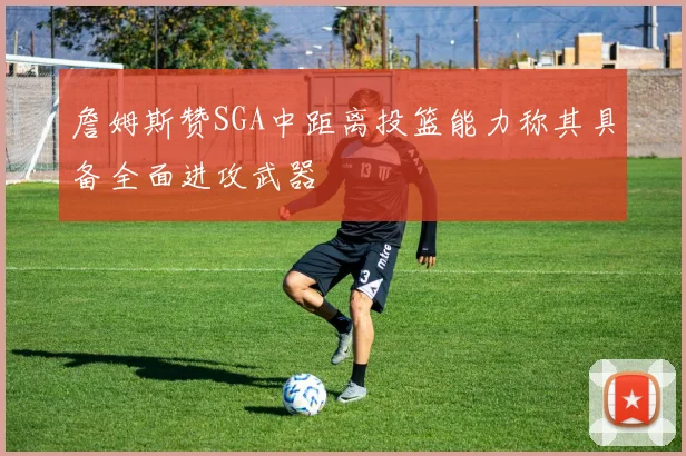 詹姆斯赞SGA中距离投篮能力称其具备全面进攻武器