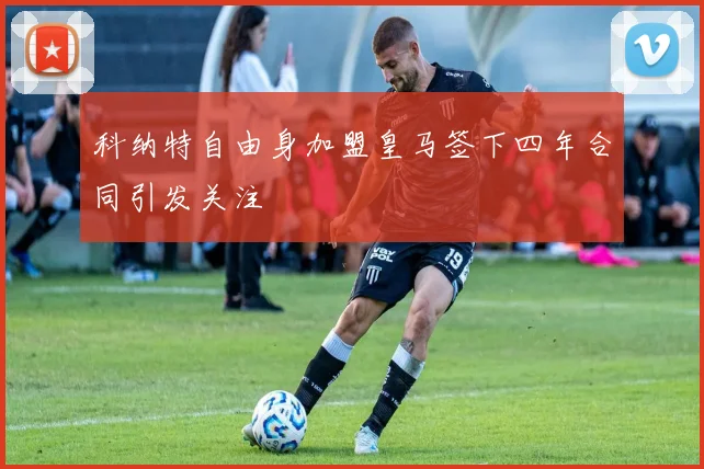 科纳特自由身加盟皇马签下四年合同引发关注