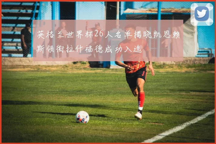 英格兰世界杯26人名单揭晓凯恩赖斯领衔拉什福德成功入选