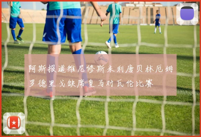 阿斯报道维尼修斯米利唐贝林厄姆罗德里戈缺席皇马对瓦伦比赛