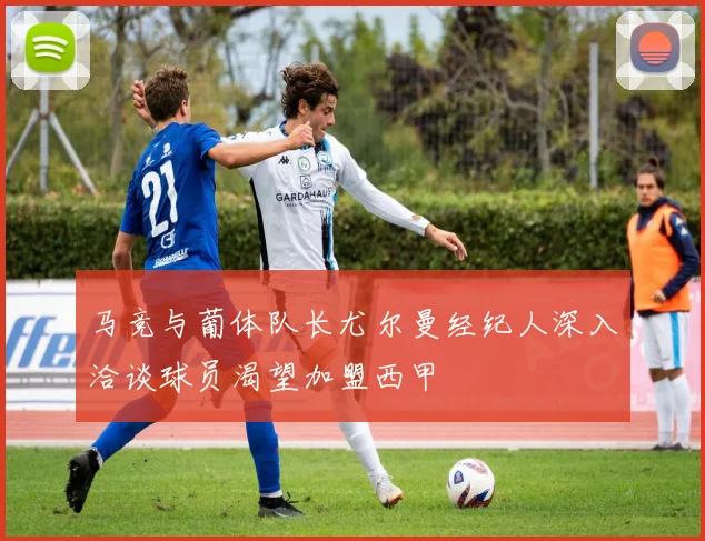 马竞与葡体队长尤尔曼经纪人深入洽谈球员渴望加盟西甲