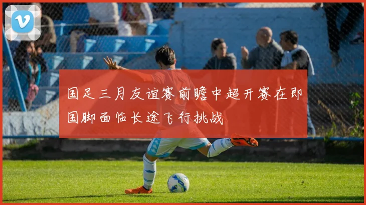 国足三月友谊赛前瞻中超开赛在即国脚面临长途飞行挑战