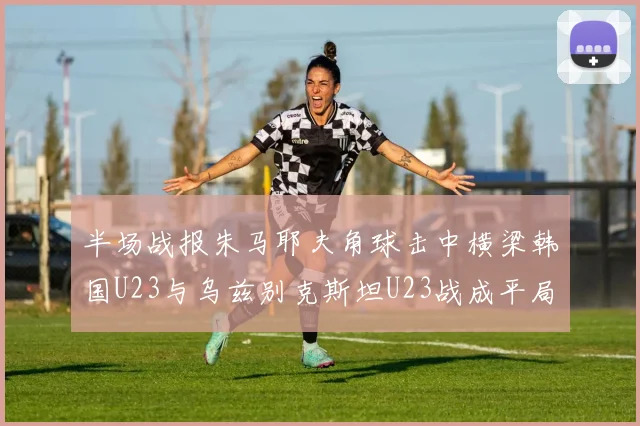 半场战报朱马耶夫角球击中横梁韩国U23与乌兹别克斯坦U23战成平局