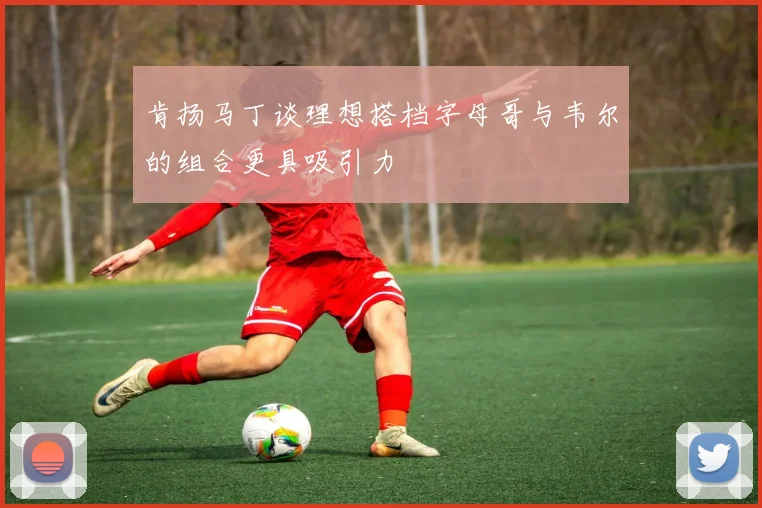 肯扬马丁谈理想搭档字母哥与韦尔的组合更具吸引力