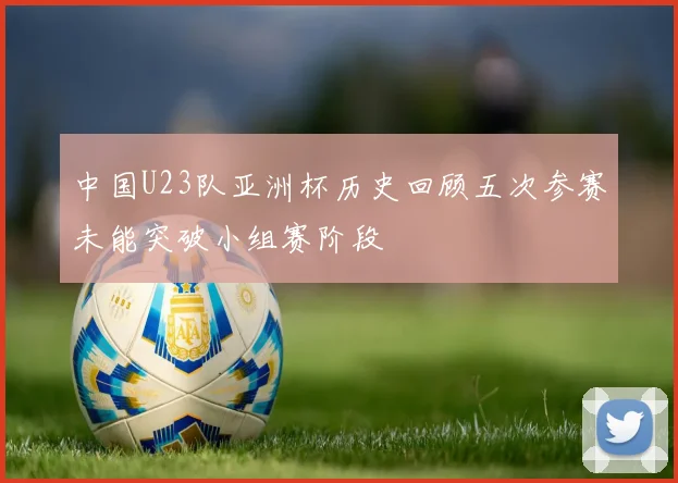 中国U23队亚洲杯历史回顾五次参赛未能突破小组赛阶段
