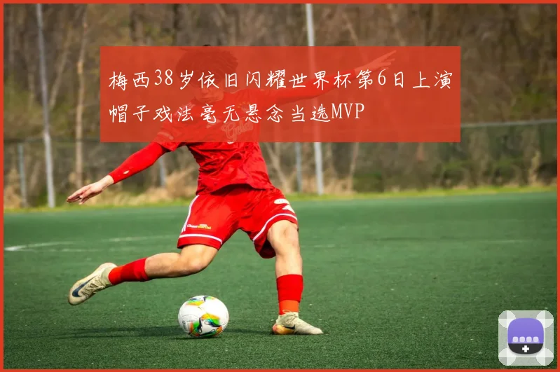 梅西38岁依旧闪耀世界杯第6日上演帽子戏法毫无悬念当选MVP