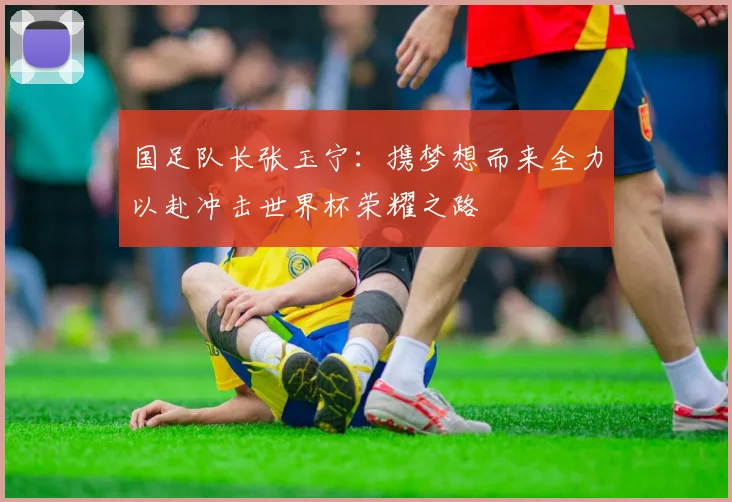 国足队长张玉宁：携梦想而来全力以赴冲击世界杯荣耀之路